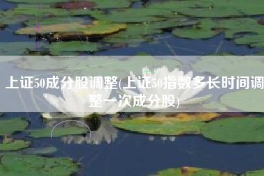 上证50成分股调整(上证50指数多长时间调整一次成分股)