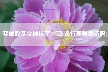 买邮政基金被坑了(邮政银行理财靠谱吗)