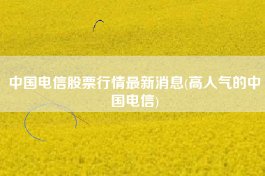中国电信股票行情最新消息(高人气的中国电信)