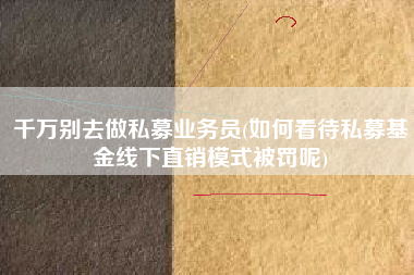 千万别去做私募业务员(如何看待私募基金线下直销模式被罚呢)