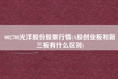 002708光洋股份股票行情(A股创业板和新三板有什么区别)