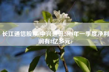 长江通信股票(中兴通讯2019年一季度净利润有8亿多元)