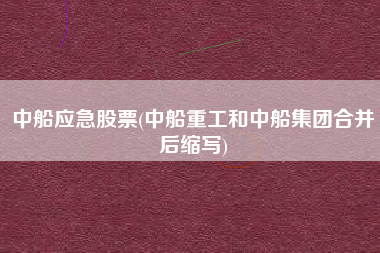 中船应急股票(中船重工和中船集团合并后缩写)