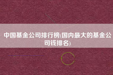 中国基金公司排行榜(国内最大的基金公司钱排名)