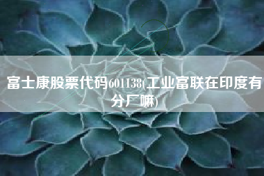 富士康股票代码601138(工业富联在印度有分厂嘛)