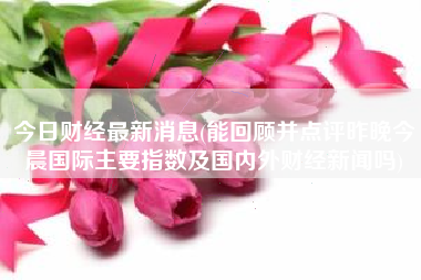 今日财经最新消息(能回顾并点评昨晚今晨国际主要指数及国内外财经新闻吗)