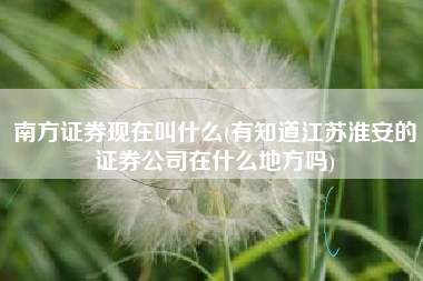 南方证券现在叫什么(有知道江苏淮安的证券公司在什么地方吗)