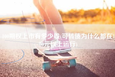 100期权上市有多少股(可转债为什么都在100元以上运行)