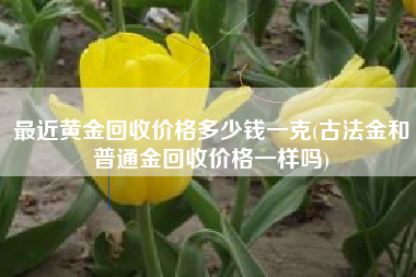 最近黄金回收价格多少钱一克(古法金和普通金回收价格一样吗)