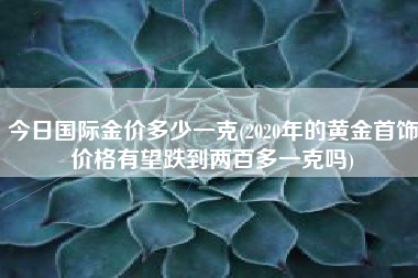 今日国际金价多少一克(2020年的黄金首饰价格有望跌到两百多一克吗)