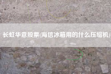 长虹华意股票(海信冰箱用的什么压缩机)