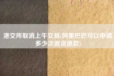 港交所取消上午交易(阿里巴巴可以申请多少次退货退款)