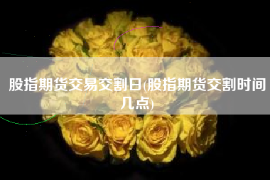 股指期货交易交割日(股指期货交割时间几点)