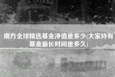 南方全球精选基金净值是多少(大家持有基金最长时间是多久)