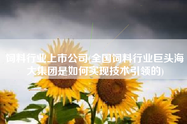 饲料行业上市公司(全国饲料行业巨头海大集团是如何实现技术引领的)