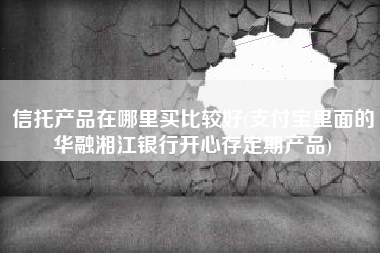 信托产品在哪里买比较好(支付宝里面的华融湘江银行开心存定期产品)