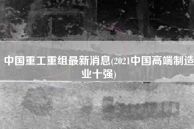 中国重工重组最新消息(2021中国高端制造业十强)