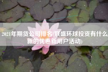 2021年期货公司排名(联盛环球投资有什么新的优惠新用户活动)