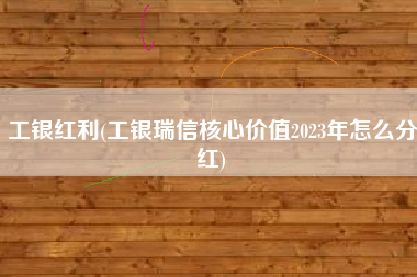 工银红利(工银瑞信核心价值2023年怎么分红)