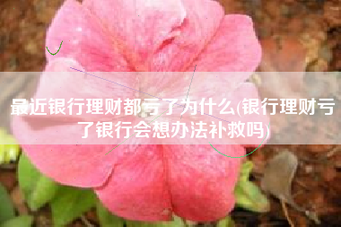 最近银行理财都亏了为什么(银行理财亏了银行会想办法补救吗)
