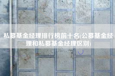 私募基金经理排行榜前十名(公募基金经理和私募基金经理区别)
