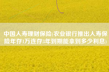 中国人寿理财保险(农业银行推出人寿保险年存1万连存3年到期能拿到多少利息)