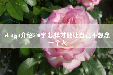 chatgpt介绍500字,怎样才能让自己不想念一个人