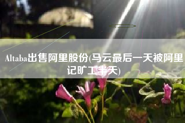Altaba出售阿里股份(马云最后一天被阿里记旷工半天)