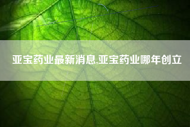 详细阅读:亚宝药业最新消息,亚宝药业哪年创立 亚宝药业最新消息,亚宝药业哪年创立