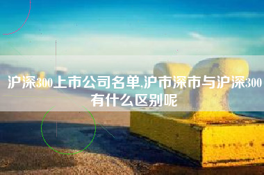 沪深300上市公司名单,沪市深市与沪深300有什么区别呢