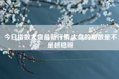 今日指数大盘最新行情,大盘的指数是不是越稳呀