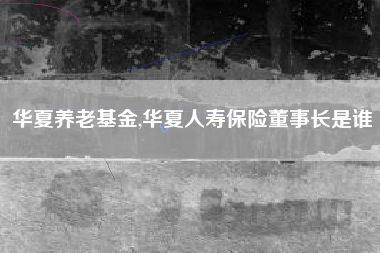 华夏养老基金,华夏人寿保险董事长是谁