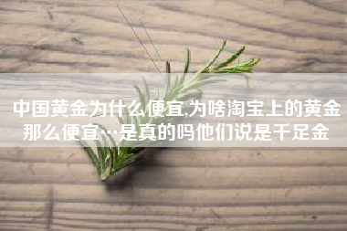 中国黄金为什么便宜,为啥淘宝上的黄金那么便宜…是真的吗他们说是千足金