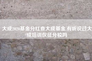 大成2020基金分红查大成基金,有听说过大成培训仪征分校吗