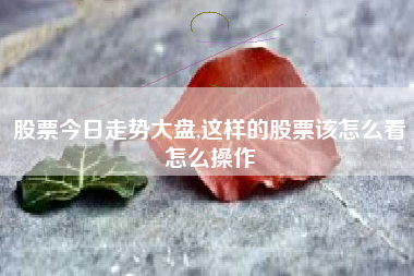 股票今日走势大盘,这样的股票该怎么看怎么操作