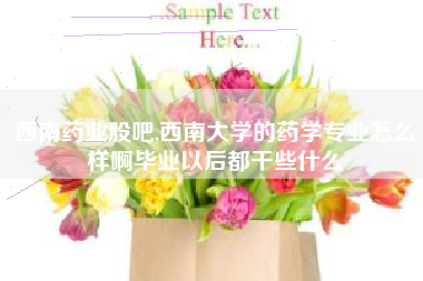 西南药业股吧,西南大学的药学专业怎么样啊毕业以后都干些什么
