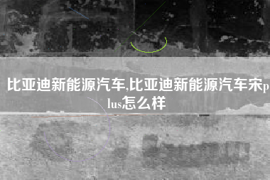 比亚迪新能源汽车,比亚迪新能源汽车宋plus怎么样