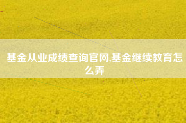 基金从业成绩查询官网,基金继续教育怎么弄