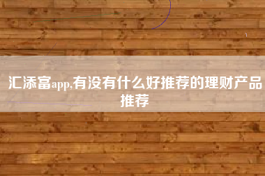 汇添富app,有没有什么好推荐的理财产品推荐