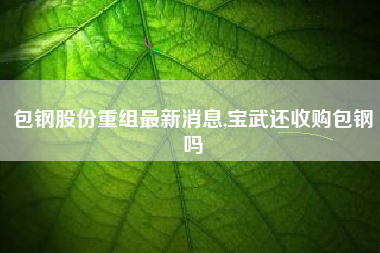 包钢股份重组最新消息,宝武还收购包钢吗