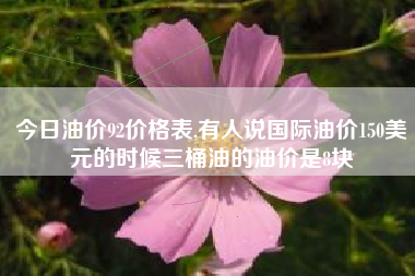 今日油价92价格表,有人说国际油价150美元的时候三桶油的油价是8块