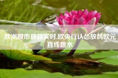 欧洲股市最新实时,欧央行认怂放鸽欧元直线跳水