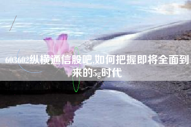 603602纵横通信股吧,如何把握即将全面到来的5g时代