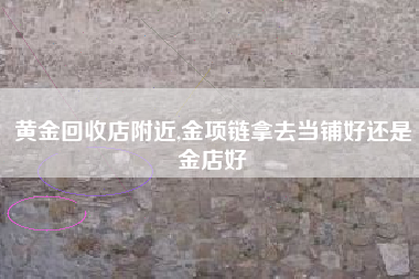 黄金回收店附近,金项链拿去当铺好还是金店好