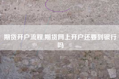期货开户流程,期货网上开户还要到银行吗
