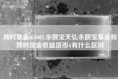 博时基金050003,余额宝天弘余额宝基金和博时现金收益货币A有什么区别