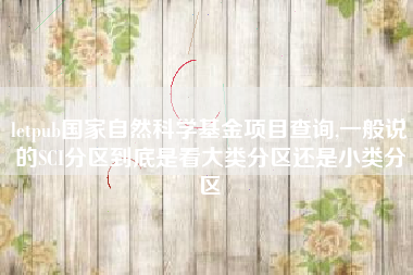 letpub国家自然科学基金项目查询,一般说的SCI分区到底是看大类分区还是小类分区