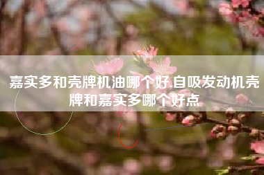 嘉实多和壳牌机油哪个好,自吸发动机壳牌和嘉实多哪个好点