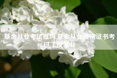 基金从业考试难吗,基金从业资格证书考过了没就业