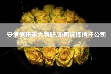 安信信托重大利好,如何选择信托公司